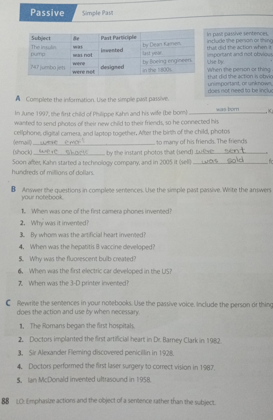 Passive Simple Past 
n past passive sentences, 
nclude the person or thing 
that did the action when it 
mportant and not obvious 
Use by. 
When the person or thing 
that did the action is obvio 
unimportant, or unknown 
does not need to be inclu 
A Complete the information. Use the simple past passive. 
In June 1997, the first child of Philippe Kahn and his wife (be born) was born 
wanted to send photos of their new child to their friends, so he connected his __. Ki 
cellphone, digital camera, and laptop together. After the birth of the child, photos 
(email)_ to many of his friends. The friends 
(shock)_ by the instant photos that (send)_ - 
Soon after, Kahn started a technology company, and in 2005 it (sell)_ 
hundreds of millions of dollars. 
B Answer the questions in complete sentences. Use the simple past passive. Write the answers 
your notebook. 
1. When was one of the first camera phones invented? 
2. Why was it invented? 
3. By whom was the artificial heart invented? 
4. When was the hepatitis B vaccine developed? 
5. Why was the fluorescent bulb created? 
6. When was the first electric car developed in the US? 
7. When was the 3 -D printer invented? 
C Rewrite the sentences in your notebooks. Use the passive voice. Include the person or thing 
does the action and use by when necessary. 
1. The Romans began the first hospitals. 
2. Doctors implanted the first artificial heart in Dr. Barney Clark in 1982. 
3. Sir Alexander Fleming discovered penicillin in 1928. 
4. Doctors performed the first laser surgery to correct vision in 1987. 
5. Ian McDonald invented ultrasound in 1958. 
88 LO: Emphasize actions and the object of a sentence rather than the subject.