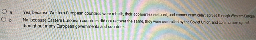 a Yes, because Western European countries were rebuilt, their economies restored, and communism didn't spread through Western Europe.
b No, because Eastern European countries did not recover the same, they were controlled by the Soviet Union, and communism spread
throughout many European governments and countries.