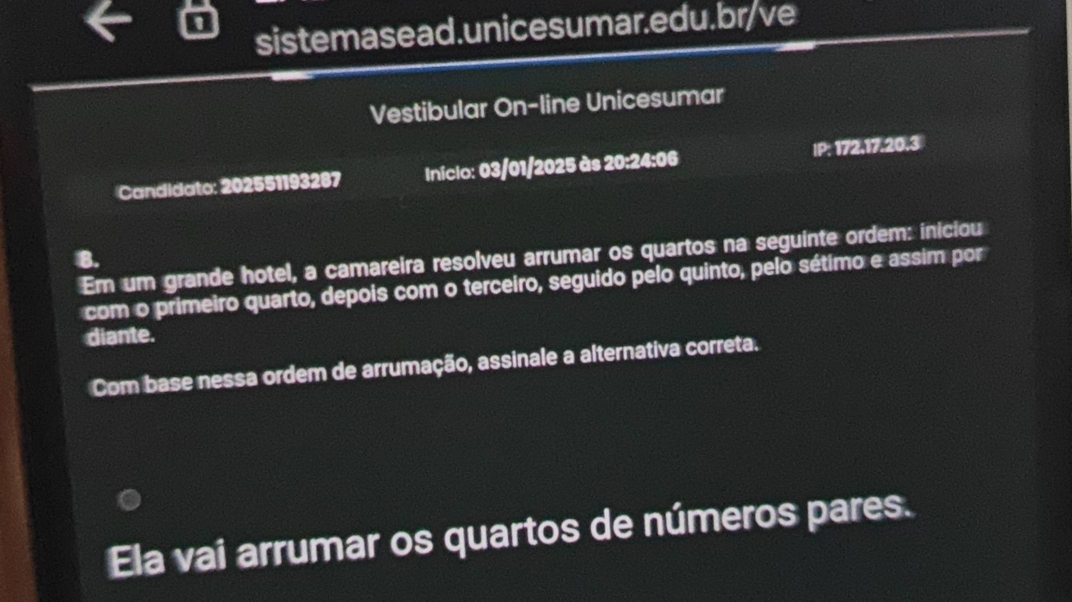 Vestibular On-line Unicesumar 
Candidato: 202551193287 Iniclo: 03/01/2025 às 20:24:06 IP: 172, 17.20.3
Em um grande hotel, a camareira resolveu arrumar os quartos na seguinte ordem: iniciou 
B. 
com o primeiro quarto, depois com o terceiro, seguido pelo quinto, pelo sétimo e assim por 
diante. 
Com base nessa ordem de arrumação, assinale a alternativa correta. 
Ela vai arrumar os quartos de números pares.