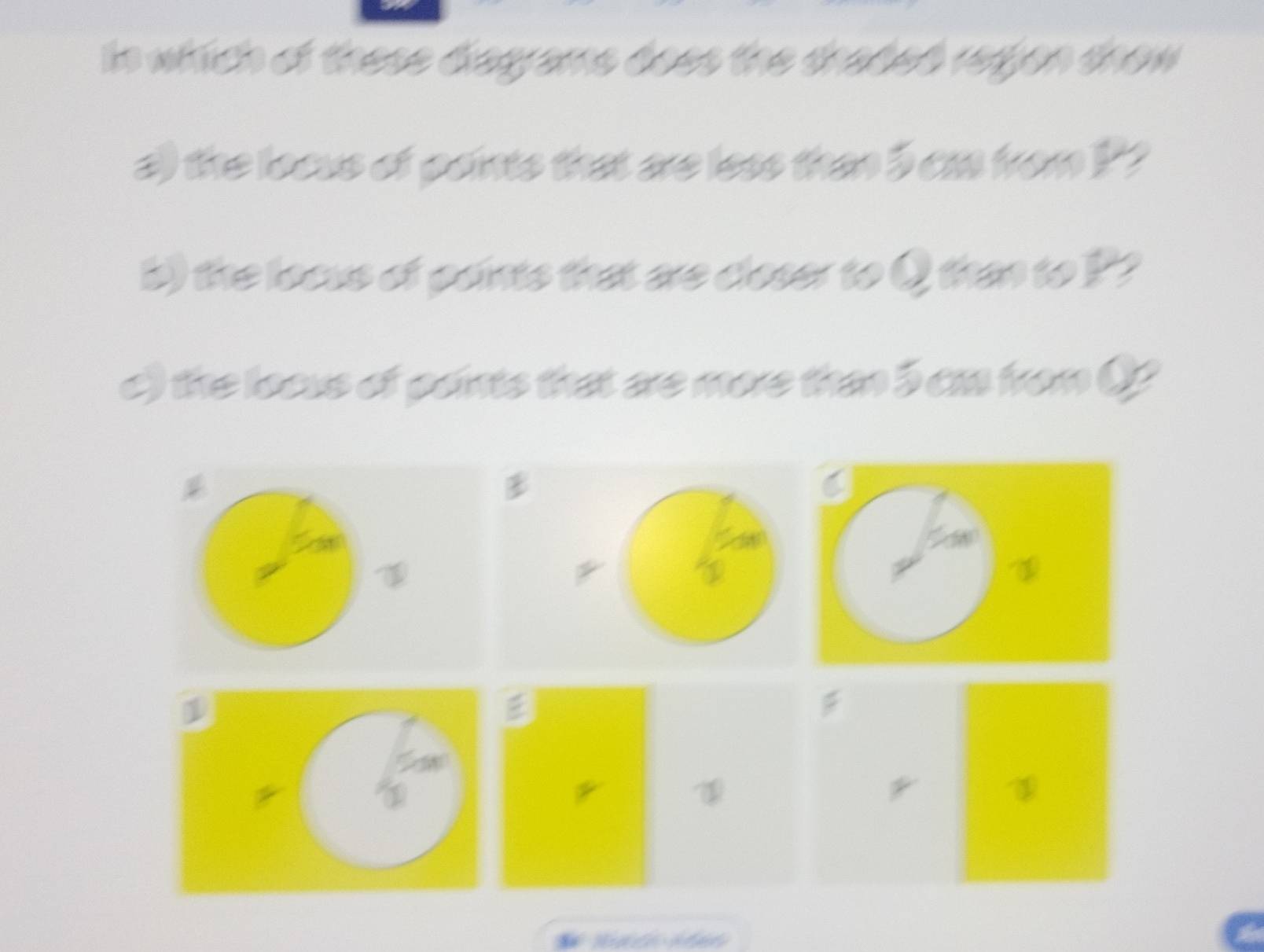 In which of these disgrams does the shaded regjon thow 
a) the loous of paints that are less than 5 ca from P? 
b) the locus of points that are closer to Q than to P? 
c) the loaus of paints that are more tha 5 caa from Q
* t 
U 
D 
1 

I 
* 
1