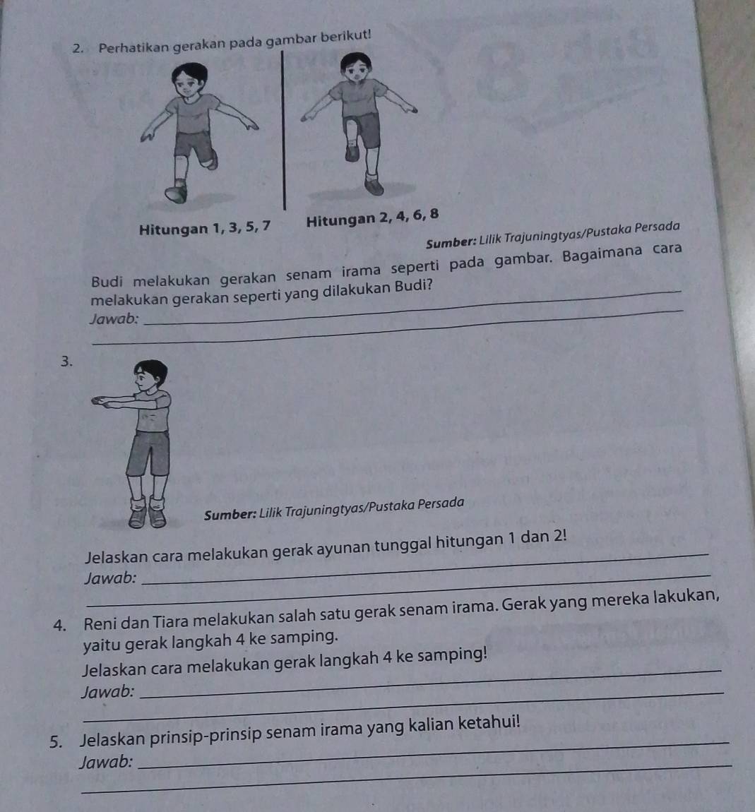 Perhatikan gerakan pada gambar berikut! 
Hitungan 1, 3, 5, 7 Hitunga 
Sumber: Lilik Trajuningtyas/Pustaka Persada 
Budi melakukan gerakan senam irama seperti pada gambar. Bagaimana cara 
_ 
melakukan gerakan seperti yang dilakukan Budi? 
Jawab: 
3. 
Sumber: Lilik Trajuningtyas/Pustaka Persada 
Jelaskan cara melakukan gerak ayunan tunggal hitungan 1 dan 2! 
Jawab: 
_ 
4. Reni dan Tiara melakukan salah satu gerak senam irama. Gerak yang mereka lakukan, 
yaitu gerak langkah 4 ke samping. 
Jelaskan cara melakukan gerak langkah 4 ke samping! 
Jawab: 
_ 
_ 
5. Jelaskan prinsip-prinsip senam irama yang kalian ketahui! 
Jawab: