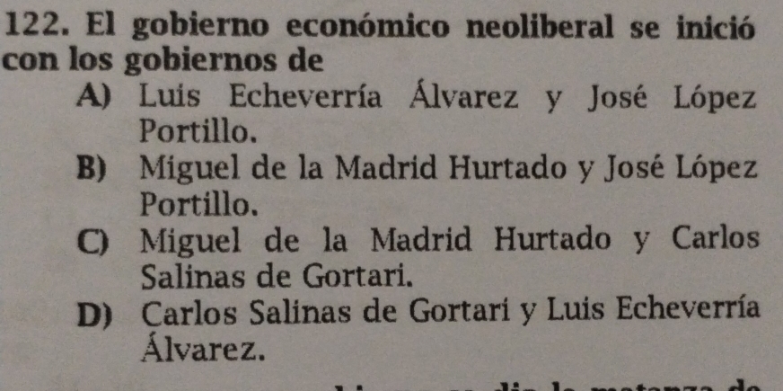 El gobierno económico neoliberal se inició
con los gobiernos de
A) Luis Echeverría Álvarez y José López
Portillo.
B) Miguel de la Madrid Hurtado y José López
Portíllo.
C) Miguel de la Madrid Hurtado y Carlos
Salinas de Gortari.
D) Carlos Salinas de Gortari y Luis Echeverría
Álvarez.