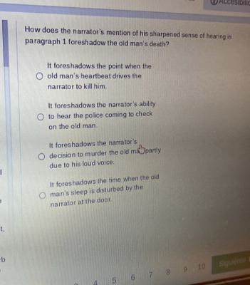 How does the narrator's mention of his sharpened sense of hearing in
paragraph 1 foreshadow the old man's death?
It foreshadows the point when the
old man's heartbeat drives the
narrator to kill him.
It foreshadows the narrator's ability
to hear the police coming to check
on the old man.
It foreshadows the narrator's
decision to murder the old man partly
due to his loud voice.
It foreshadows the time when the old
man's sleep is disturbed by the
narrator at the door.
t 
b
4 5 6 7 8 9 10 Sigurente