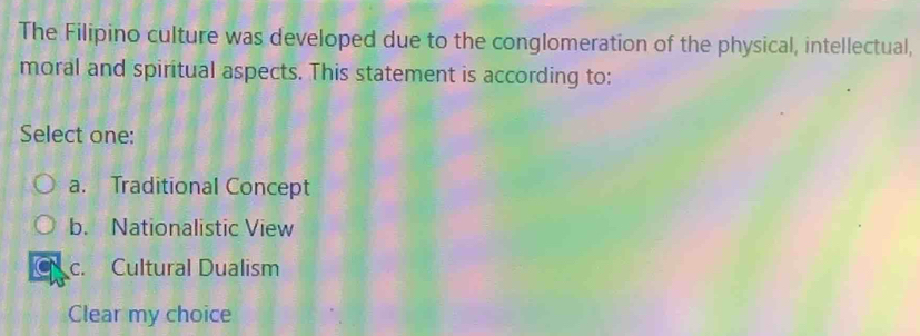 The Filipino culture was developed due to the conglomeration of the physical, intellectual,
moral and spiritual aspects. This statement is according to:
Select one:
a. Traditional Concept
b. Nationalistic View
c. Cultural Dualism
Clear my choice