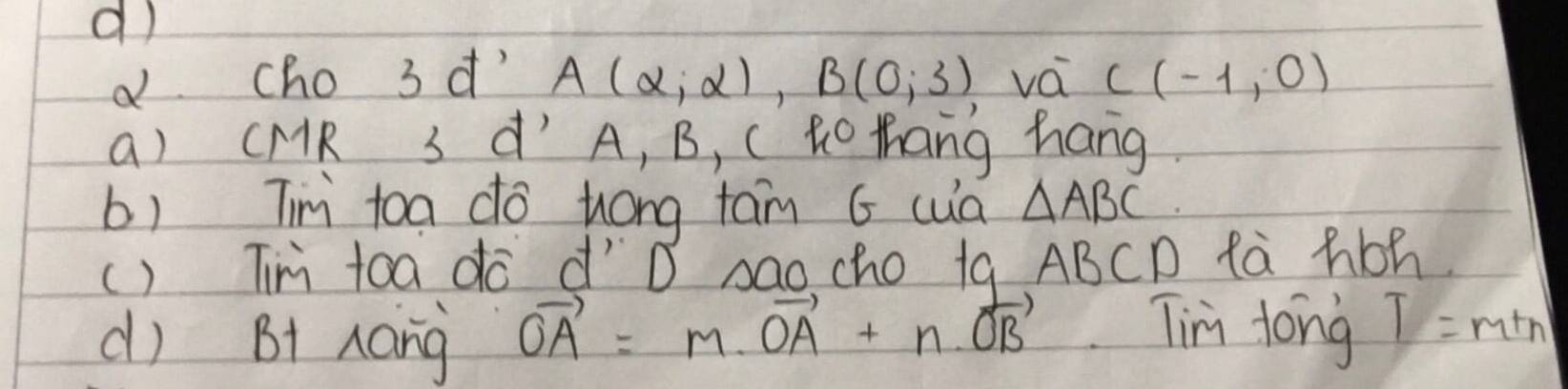 cho 3 d' A(alpha ,alpha ), B(0,3) vá C(-1,0)
a) CMR 3 d´ A, B, Cto thang hang.
b) Tn toa do hóng tam G cua △ ABC
() Tni toa do díD sao cho ta ABCD fà hbh
d) B1 Aang vector OA=m· vector OA+n· vector OB Tin tong T=mtn