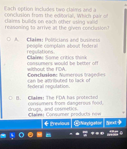 Each option includes two claims and a
conclusion from the editorial, Which pair of
claims builds on each other using valid
reasoning to arrive at the given conclusion?
A. Claim: Politicians and business
people complain about federal
regulations.
Claim: Some critics think
consumers would be better off
without the FDA.
Conclusion: Numerous tragedies
can be attributed to lack of
federal regulation.
B. Claim: The FDA has protected
consumers from dangerous food,
drugs, and cosmetics.
Claim: Consumer products now
Previous Nayigator Next
439 º
23/9/2024