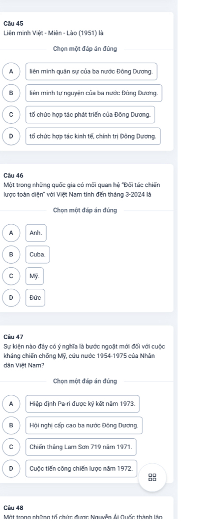 Liên minh Việt - Miên - Lào (1951) là
Chọn một đáp án đúng
A liên minh quân sự của ba nước Đông Dương.
B liên minh tự nguyện của ba nước Đông Dương.
C tố chức hợp tác phát triển của Đông Dương.
D tố chức hợp tác kinh tế, chính trị Đông Dương.
Câu 46
Một trong những quốc gia có mối quan hệ "Đối tác chiến
lược toàn diện" với Việt Nam tính đến tháng 3-2024 là
Chọn một đáp án đúng
A Anh.
B Cuba.
C Mỹ.
D Đức
Câu 47
Sự kiện nào đây có ý nghĩa là bước ngoặt mới đối với cuộc
kháng chiến chống Mỹ, cứu nước 1954-1975 của Nhân
dân Việt Nam?
Chọn một đáp án đúng
A Hiệp định Pa-ri được ký kết năm 1973.
B Hội nghị cấp cao ba nước Đông Dương.
C Chiến thắng Lam Sơn 719 năm 1971.
D Cuộc tiến công chiến lược năm 1972.
8
Câu 48
Một trong những tổ chức được Nguyễn Ái Quốc thành lận