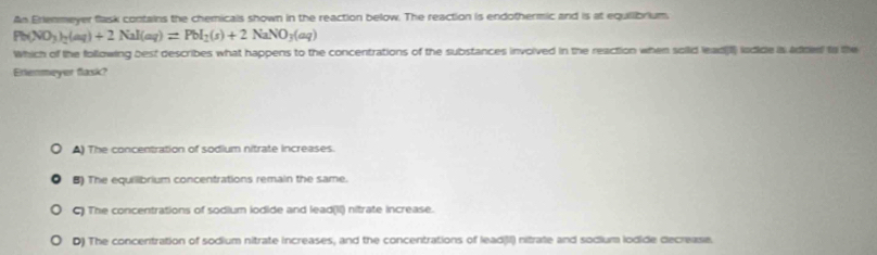 An Erlenmeyer flask contains the chemicals shown in the reaction below. The reaction is endothermic and is at equllibrium.
Pb(NO_3)_2(aq)+2NaI(aq)=PbI_2(s)+2NaNO_3(aq)
Which of the following best describes what happens to the concentrations of the substances invoived in the reaction when soild lead[l lodide s adred to the
Erienmeyer flask?
A) The concentration of sodium nitrate increases.
B) The equillibrium concentrations remain the same.
C) The concentrations of sodium iodide and lead(II) nitrate increase.
D) The concentration of sodium nitrate increases, and the concentrations of lead(II) nitrate and sodium lodide decrease.