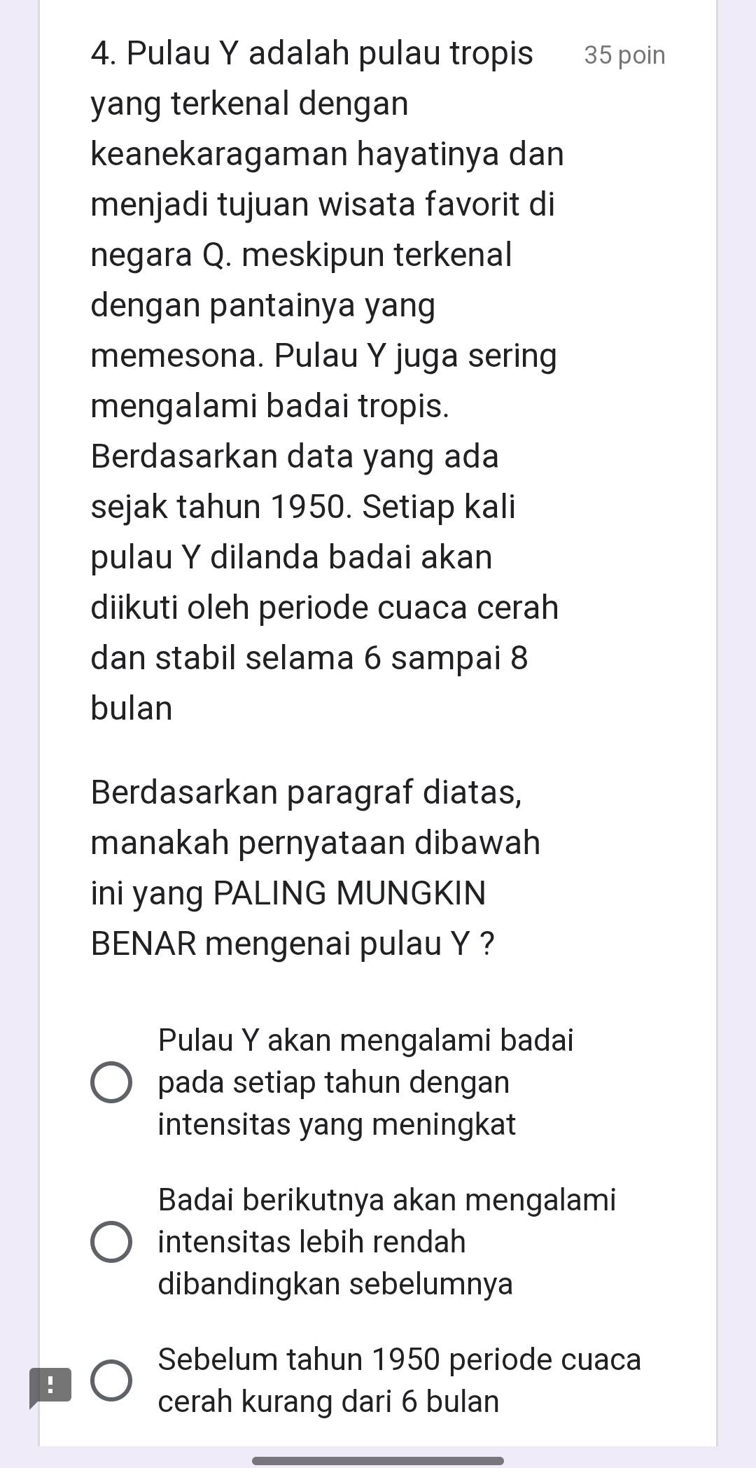 Pulau Y adalah pulau tropis 35 poin
yang terkenal dengan
keanekaragaman hayatinya dan
menjadi tujuan wisata favorit di
negara Q. meskipun terkenal
dengan pantainya yang
memesona. Pulau Y juga sering
mengalami badai tropis.
Berdasarkan data yang ada
sejak tahun 1950. Setiap kali
pulau Y dilanda badai akan
diikuti oleh periode cuaca cerah
dan stabil selama 6 sampai 8
bulan
Berdasarkan paragraf diatas,
manakah pernyataan dibawah
ini yang PALING MUNGKIN
BENAR mengenai pulau Y ?
Pulau Y akan mengalami badai
pada setiap tahun dengan
intensitas yang meningkat
Badai berikutnya akan mengalami
intensitas lebih rendah
dibandingkan sebelumnya
Sebelum tahun 1950 periode cuaca
!
cerah kurang dari 6 bulan