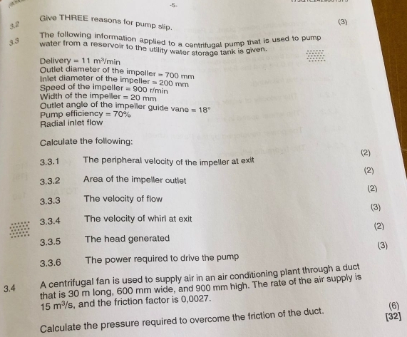 5- 
(3) 
Give THREE reasons for pump slip. 
3.2 
The following information applied to a centrifugal pump that is used to pump 
3.3 
water from a reservoir to the utility water storage tank is given. 
Deliver 1 =11m^3/min
Outlet diameter of the impeller =700mm
Inlet diameter of the impeller =200mm
Speed of the impeller =900 r/min
Width of the impeller =20mm
Outlet angle of the impeller guide vane =18°
Pump efficienc y=70%
Radial inlet flow 
Calculate the following: 
3.3.1 The peripheral velocity of the impeller at exit (2) 
(2) 
3.3.2 Area of the impeller outlet 
(2) 
3.3.3 The velocity of flow 
(3) 
3.3.4 The velocity of whirl at exit 
3.3.5 The head generated (2) 
(3) 
3.3.6 The power required to drive the pump 
A centrifugal fan is used to supply air in an air conditioning plant through a duct 
that is 30 m long, 600 mm wide, and 900 mm high. The rate of the air supply is 
3.4
15m^3/s , and the friction factor is 0,0027. 
[32] 
Calculate the pressure required to overcome the friction of the duct. (6)
