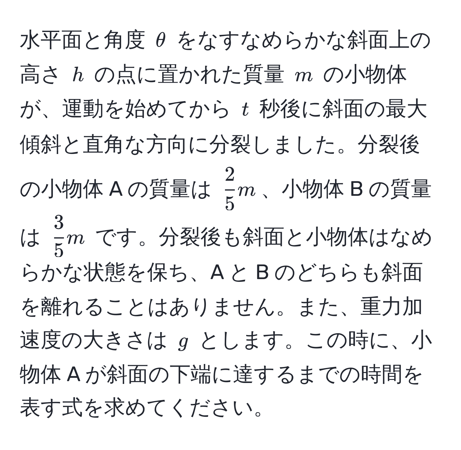 水平面と角度 $θ$ をなすなめらかな斜面上の高さ $h$ の点に置かれた質量 $m$ の小物体が、運動を始めてから $t$ 秒後に斜面の最大傾斜と直角な方向に分裂しました。分裂後の小物体 A の質量は $ 2/5  m$、小物体 B の質量は $ 3/5  m$ です。分裂後も斜面と小物体はなめらかな状態を保ち、A と B のどちらも斜面を離れることはありません。また、重力加速度の大きさは $g$ とします。この時に、小物体 A が斜面の下端に達するまでの時間を表す式を求めてください。