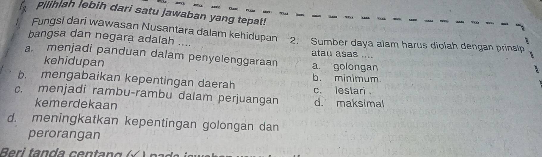 Pilihlah lebih dari satu jawaban yang tepat!
Fungsi dari wawasan Nusantara dalam kehidupan 2. Sumber daya alam harus diolah dengan prinsip
bangsa dan negara adalah ....
atau asas ....
a. menjadi panduan dalam penyelenggaraan
kehidupan
a. golongan
b. minimum
b. mengabaikan kepentingan daerah
c. lestari
c. menjadi rambu-rambu dalam perjuangan
kemerdekaan
d. maksimal
d. meningkatkan kepentingan golongan dan
perorangan
Beri tan da cen ta n g ( √ n a