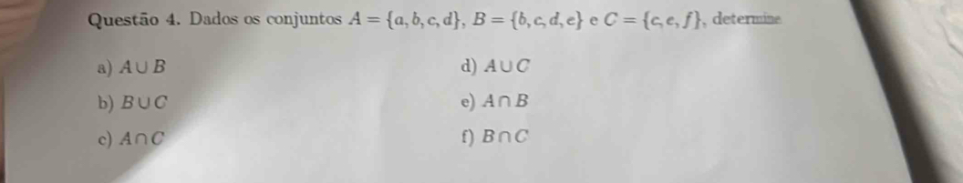 Dados os conjuntos A= a,b,c,d , B= b,c,d,e e C= c,e,f , determine 
a) A∪ B d) A∪ C
b) B∪ C e) A∩ B
c) A∩ C f) B∩ C