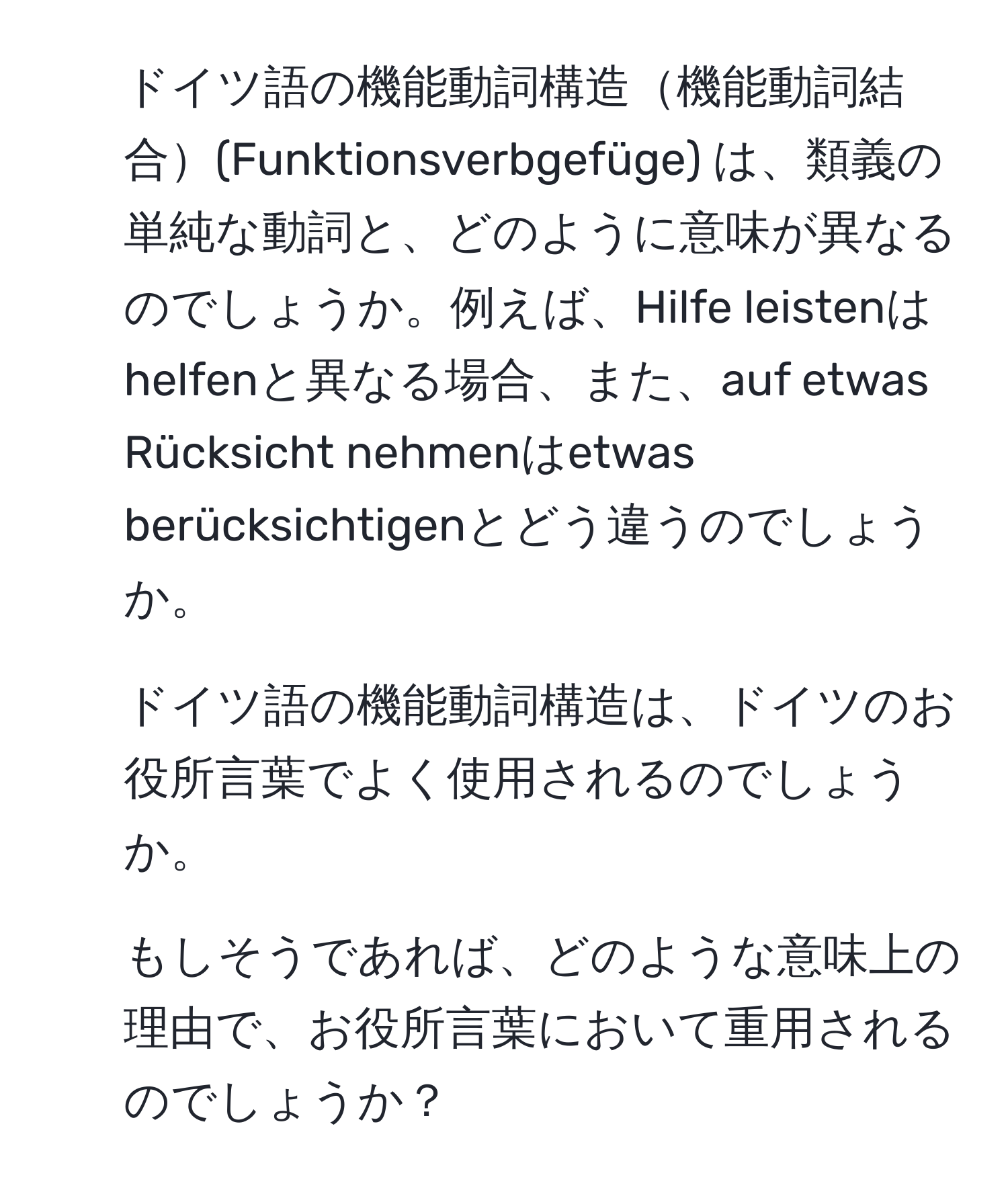 ドイツ語の機能動詞構造機能動詞結合(Funktionsverbgefüge) は、類義の単純な動詞と、どのように意味が異なるのでしょうか。例えば、Hilfe leistenはhelfenと異なる場合、また、auf etwas Rücksicht nehmenはetwas berücksichtigenとどう違うのでしょうか。  
2. ドイツ語の機能動詞構造は、ドイツのお役所言葉でよく使用されるのでしょうか。  
3. もしそうであれば、どのような意味上の理由で、お役所言葉において重用されるのでしょうか？