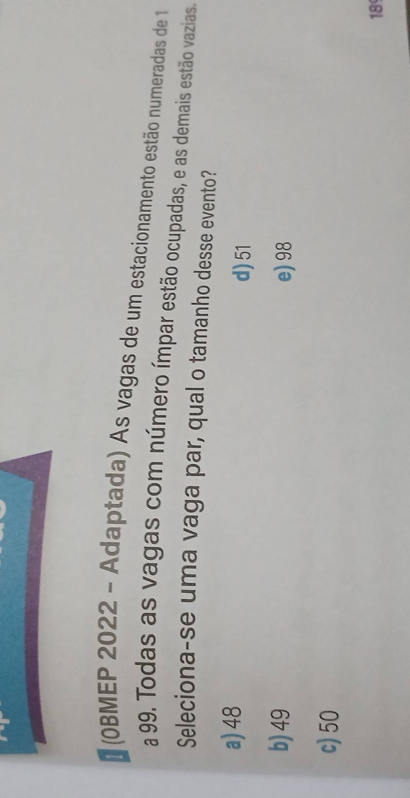 183 (OBMEP 2022 - Adaptada) As vagas de um estacionamento estão numeradas de 1
a 99. Todas as vagas com número ímpar estão ocupadas, e as demais estão vazias
Seleciona-se uma vaga par, qual o tamanho desse evento?
a) 48 d) 51
b) 49 e) 98
c) 50
18