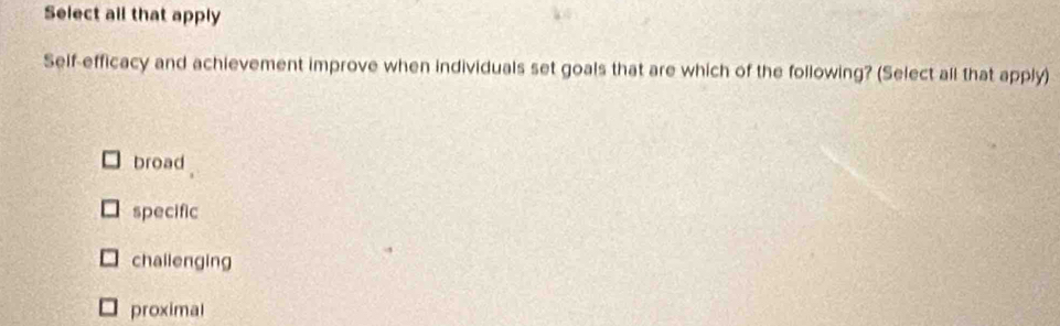 Select all that apply
Self-efficacy and achievement improve when individuals set goals that are which of the following? (Select all that apply)
broad
specific
chailenging
proximal