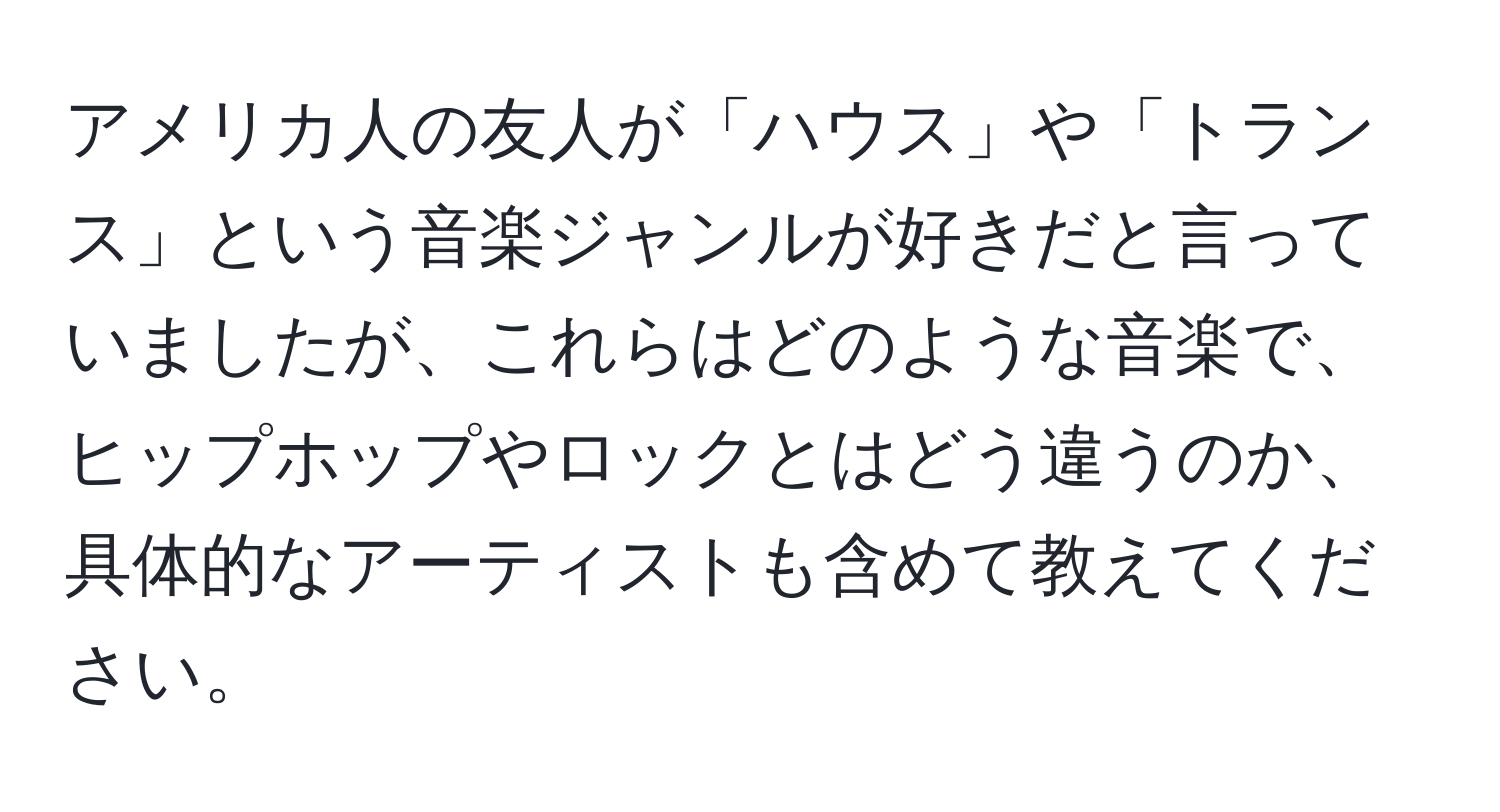 アメリカ人の友人が「ハウス」や「トランス」という音楽ジャンルが好きだと言っていましたが、これらはどのような音楽で、ヒップホップやロックとはどう違うのか、具体的なアーティストも含めて教えてください。