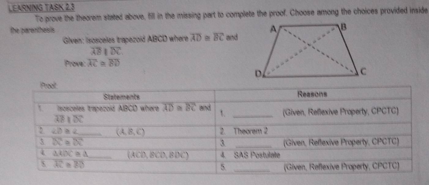 LEARNING TASK 2.3
To prove the theorem stated above, fill in the missing part to complete the proof. Choose among the choices provided inside
the parerthesis 
Given: Isosceles trapezoid ABCD where overline AD≌ overline BC and
overline ABparallel overline DC.
Prove: overline AC≌ overline BD