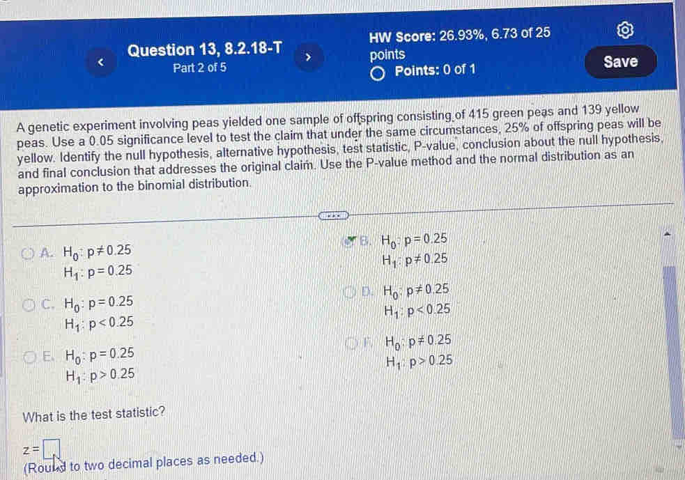 Question 13, 8.2.18-T HW Score: 26.93%, 6.73 of 25
Part 2 of 5 points Save
Points: 0 of 1
A genetic experiment involving peas yielded one sample of offspring consisting of 415 green peas and 139 yellow
peas. Use a 0.05 significance level to test the claim that under the same circumstances, 25% of offspring peas will be
yellow. Identify the null hypothesis, alternative hypothesis, test statistic, P -value, conclusion about the null hypothesis,
and final conclusion that addresses the original claim. Use the P -value method and the normal distribution as an
approximation to the binomial distribution.
B. H_0:p=0.25
A. H_0:p!= 0.25
H_1:p!= 0.25
H_1:p=0.25
C. H_0:p=0.25
D. H_0:p!= 0.25
H_1:p<0.25
H_1:p<0.25
E、 H_0:p=0.25
F. H_0:p!= 0.25
H_1:p>0.25
H_1:p>0.25
What is the test statistic?
z=□
(Round to two decimal places as needed.)