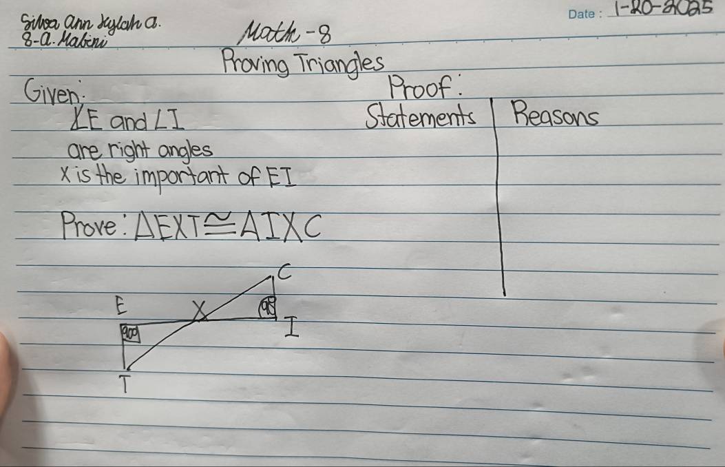 1-80-3025 
Sihea ann baylah a. 
8- Q. Malini 
Math-8 
Proving Triangles 
Given: Proof:
∠ E and ∠ I Statements Beasons 
are right angles
X is the important of EI
Prove: △ EXT≌ △ IXC