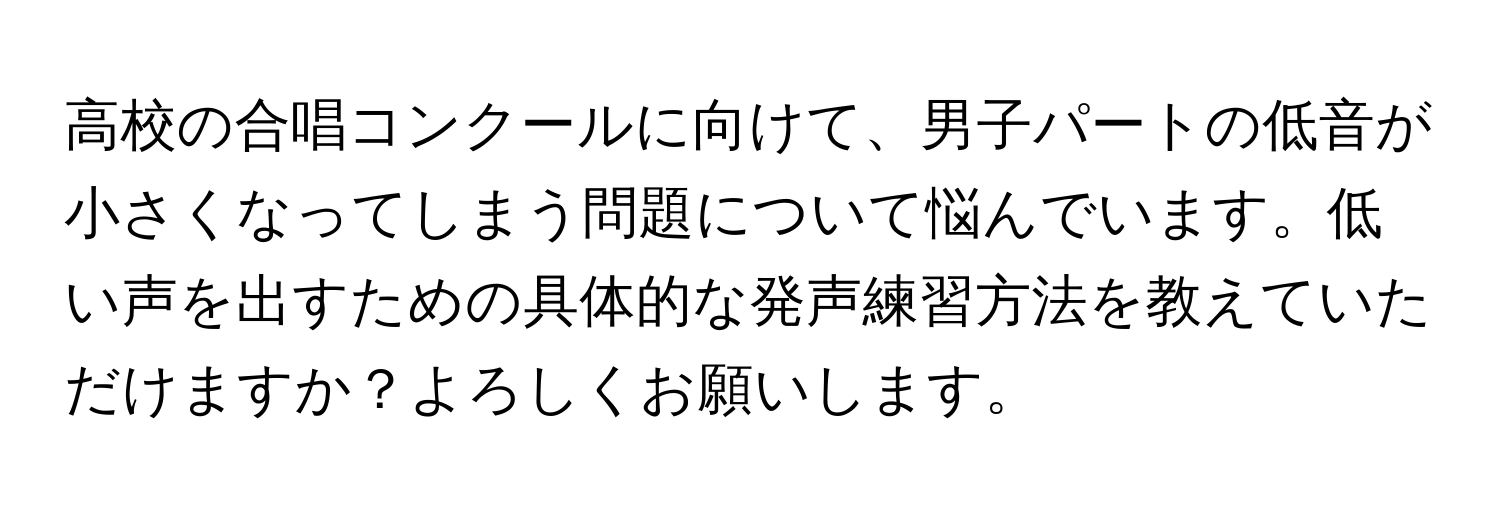 高校の合唱コンクールに向けて、男子パートの低音が小さくなってしまう問題について悩んでいます。低い声を出すための具体的な発声練習方法を教えていただけますか？よろしくお願いします。