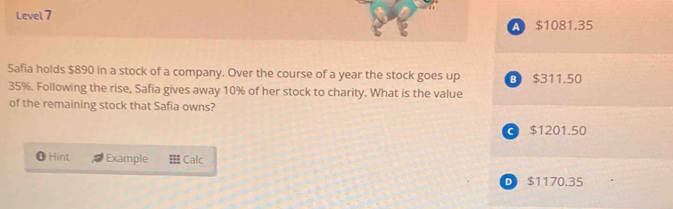 Level 7
A $1081.35
Safia holds $890 in a stock of a company. Over the course of a year the stock goes up B $311.50
35%. Following the rise, Safia gives away 10% of her stock to charity. What is the value
of the remaining stock that Safia owns?
C $1201.50
Hint Example Calc
D $1170.35