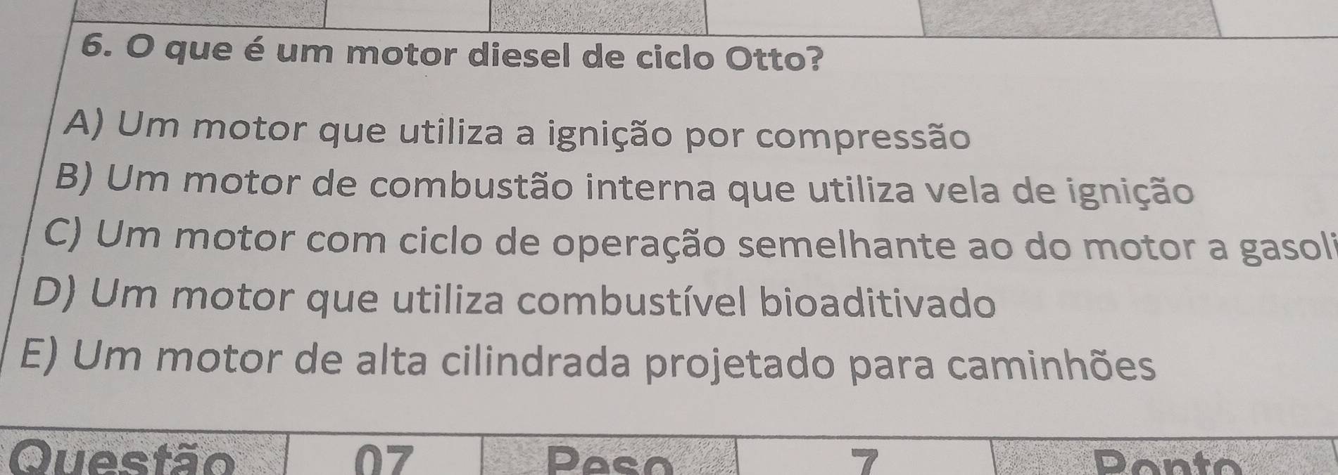 que é um motor diesel de ciclo Otto?
A) Um motor que utiliza a ignição por compressão
B) Um motor de combustão interna que utiliza vela de ignição
C) Um motor com ciclo de operação semelhante ao do motor a gasoli
D) Um motor que utiliza combustível bioaditivado
E) Um motor de alta cilindrada projetado para caminhões
Questão 07 Paso 7 Donto