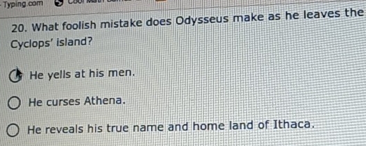 Typing.com
20. What foolish mistake does Odysseus make as he leaves the
Cyclops' island?
He yells at his men.
He curses Athena.
He reveals his true name and home land of Ithaca.