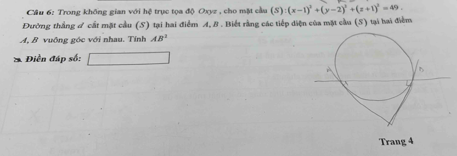 Trong không gian với hệ trục tọa độ Oxyz , cho mặt cầu (S ):(x-1)^2+(y-2)^2+(z+1)^2=49. 
Đường thằng đ cắt mặt cầu (S) tại hai điểm A, B. Biết rằng các tiếp diện của mặt cầu (S) tại hai điểm
A, B vuông góc với nhau. Tính AB^2
Điền đáp số: _  
Trang 4