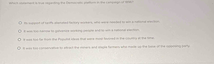 Which statement is true regarding the Democratic platform in the campaign of 1896?
Its support of tariffs alienated factory workers, who were needed to win a national election.
It was too narrow to galvanize working people and to win a national election.
It was too far from the Populist ideas that were most favored in the country at the time.
It was too conservative to attract the miners and staple farmers who made up the base of the opposing party.