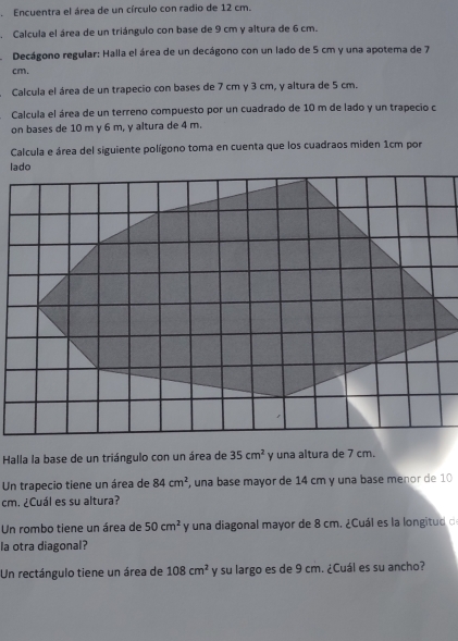 Encuentra el área de un círculo con radio de 12 cm. 
. Calcula el área de un triángulo con base de 9 cm y altura de 6 cm. 
Decágono regular: Halla el área de un decágono con un lado de 5 cm y una apotema de 7
cm. 
Calcula el área de un trapecio con bases de 7 cm y 3 cm, y altura de 5 cm. 
Calcula el área de un terreno compuesto por un cuadrado de 10 m de lado y un trapecio c 
on bases de 10 m y 6 m, y altura de 4 m. 
Calcula e área del siguiente polígono toma en cuenta que los cuadraos miden 1cm por 
Halla la base de un triángulo con un área de 35cm^2 y una altura de 7 cm. 
Un trapecio tiene un área de 84cm^2 , una base mayor de 14 cm y una base menor de 10
cm. ¿Cuál es su altura? 
Un rombo tiene un área de 50cm^2 y una diagonal mayor de 8 cm. ¿Cuál es la longitud d 
la otra diagonal? 
Un rectángulo tiene un área de 108cm^2 y su largo es de 9 cm. ¿Cuál es su ancho?