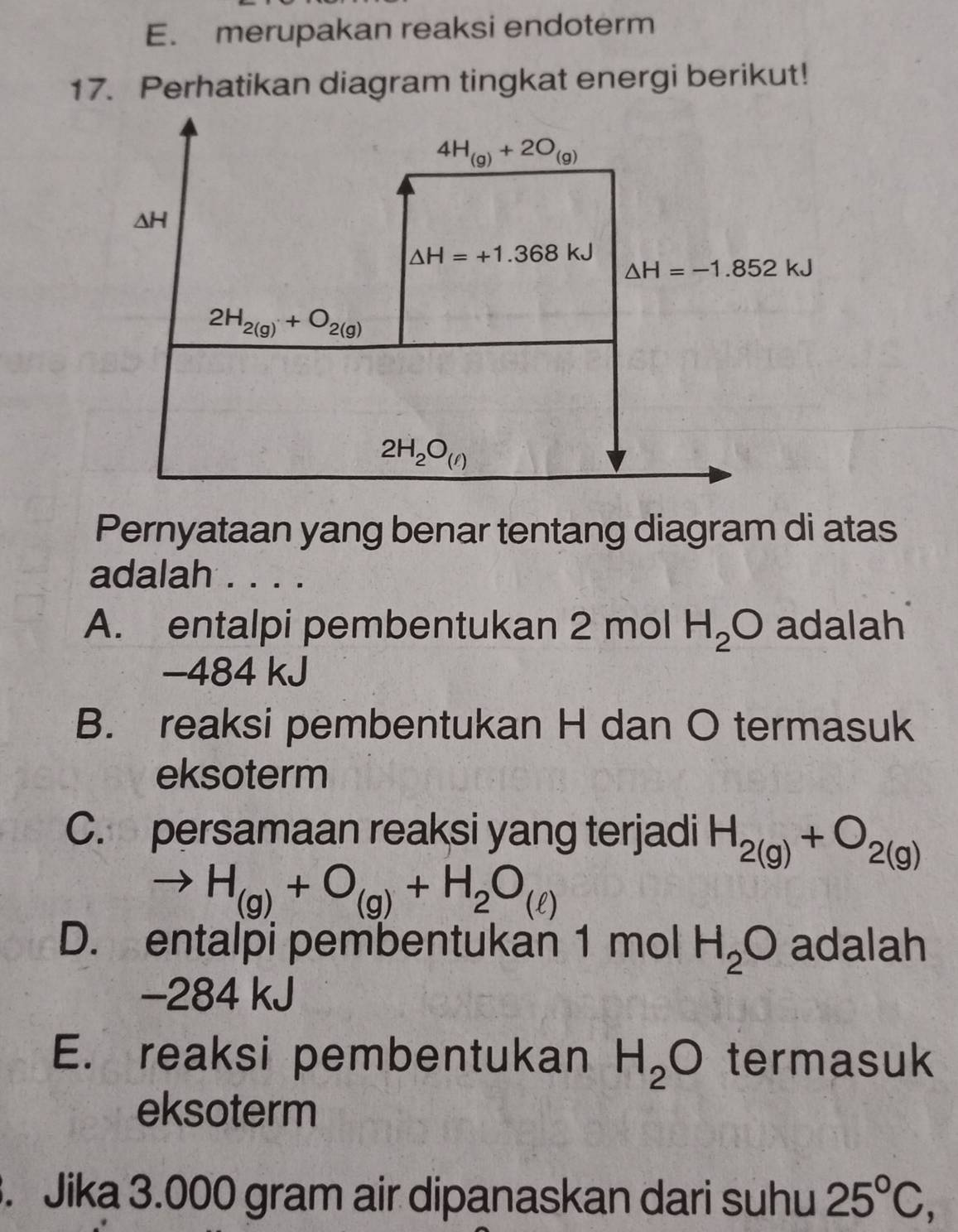 E. merupakan reaksi endoterm
17. Perhatikan diagram tingkat energi berikut!
Pernyataan yang benar tentang diagram di atas
adalah . . . .
A. entalpi pembentukan 2 mol H_2O adalah
-484 kJ
B. reaksi pembentukan H dan O termasuk
eksoterm
C. persamaan reaksi yang terjadi H_2(g)+O_2(g)
H_(g)+O_(g)+H_2O_(ell )
D. entalpi pembentukan 1 mol H_2O adalah
-284 kJ
E. reaksi pembentukan H_2O termasuk
eksoterm
. Jika 3.000 gram air dipanaskan dari suhu 25°C,