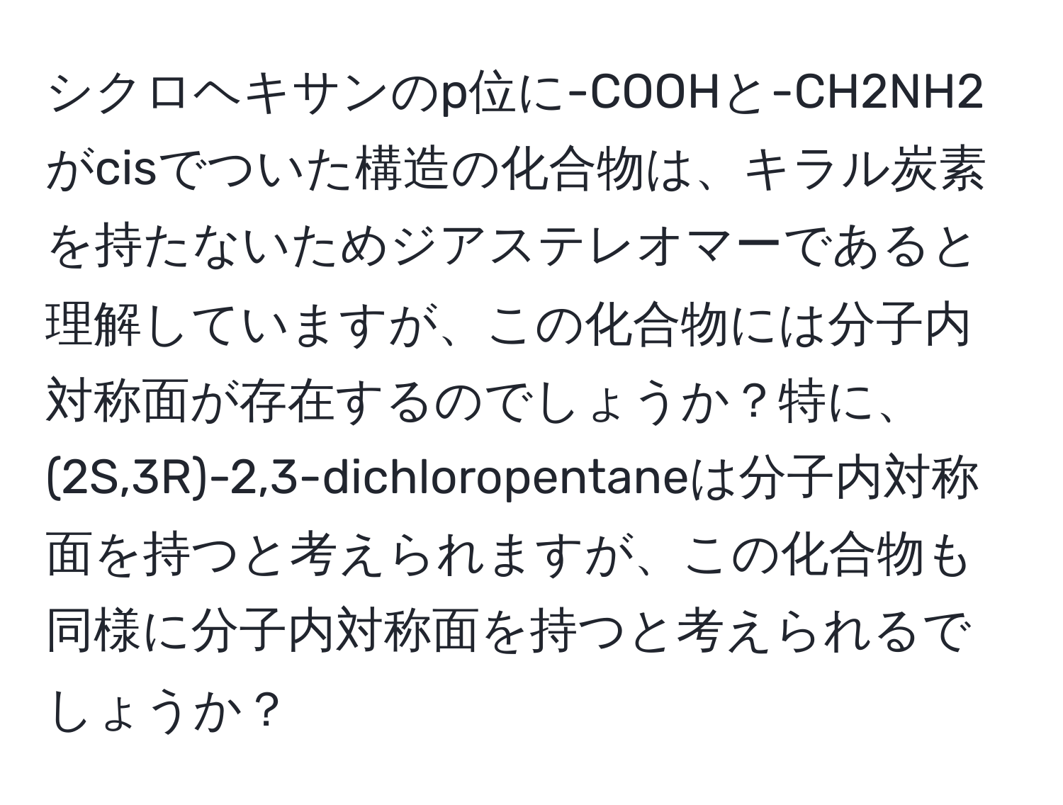 シクロヘキサンのp位に-COOHと-CH2NH2がcisでついた構造の化合物は、キラル炭素を持たないためジアステレオマーであると理解していますが、この化合物には分子内対称面が存在するのでしょうか？特に、(2S,3R)-2,3-dichloropentaneは分子内対称面を持つと考えられますが、この化合物も同様に分子内対称面を持つと考えられるでしょうか？