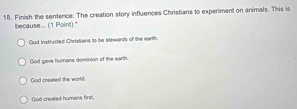 Finish the sentence: The creation story influences Christians to experiment on animals. This is
because... (1 Point) *
God instructed Christians to be stewards of the earth.
God gave humans dominion of the earth.
God created the world.
God created humans first,