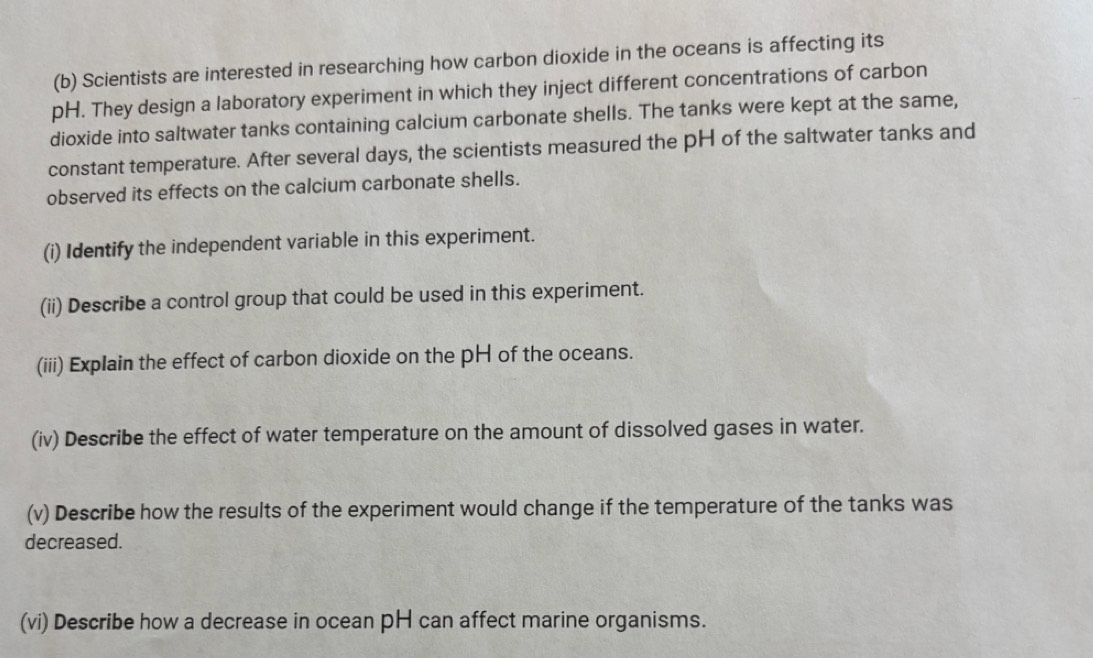 Scientists are interested in researching how carbon dioxide in the oceans is affecting its 
pH. They design a laboratory experiment in which they inject different concentrations of carbon 
dioxide into saltwater tanks containing calcium carbonate shells. The tanks were kept at the same, 
constant temperature. After several days, the scientists measured the pH of the saltwater tanks and 
observed its effects on the calcium carbonate shells. 
(i) Identify the independent variable in this experiment. 
(ii) Describe a control group that could be used in this experiment. 
(iii) Explain the effect of carbon dioxide on the pH of the oceans. 
(iv) Describe the effect of water temperature on the amount of dissolved gases in water. 
(v) Describe how the results of the experiment would change if the temperature of the tanks was 
decreased. 
(vi) Describe how a decrease in ocean pH can affect marine organisms.