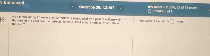 Enhanced 
Question 30, 1.3.107 > HW Score: 82.35%, 28 of 34 points 
Points: 0 of 1 
A pool measuring 20 meters by 22 meters is surrounded by a path of uniform width. If The width of the path is □ 
the area of the pool and the path combined is 1224 square meters, what is the width of 
the path? meters.