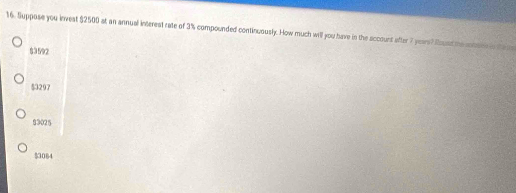 Suppose you invest $2500 at an annual interest rate of 3% compounded continuously. How much will you have in the account after 7 years? Rouse the comsen
$3592
83297
$3025
$3084