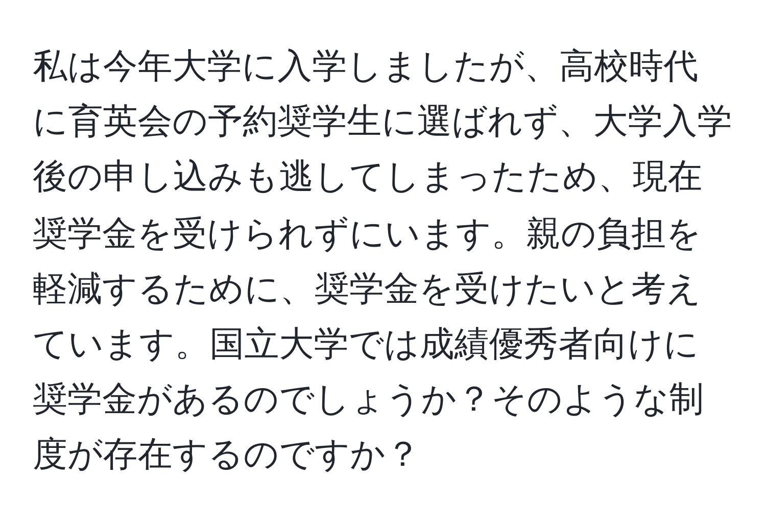 私は今年大学に入学しましたが、高校時代に育英会の予約奨学生に選ばれず、大学入学後の申し込みも逃してしまったため、現在奨学金を受けられずにいます。親の負担を軽減するために、奨学金を受けたいと考えています。国立大学では成績優秀者向けに奨学金があるのでしょうか？そのような制度が存在するのですか？