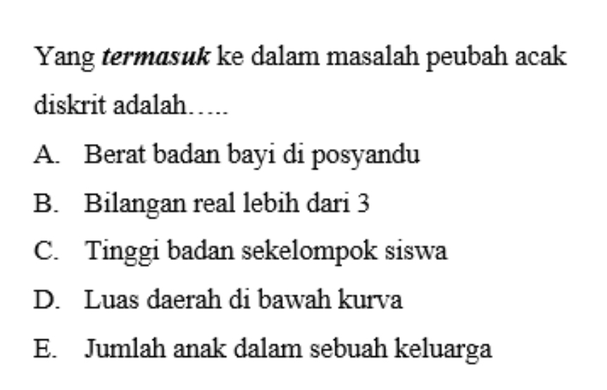 Yang termasuk ke dalam masalah peubah acak
diskrit adalah…...
A. Berat badan bayi di posyandu
B. Bilangan real lebih dari 3
C. Tinggi badan sekelompok siswa
D. Luas daerah di bawah kurva
E. Jumlah anak dalam sebuah keluarga