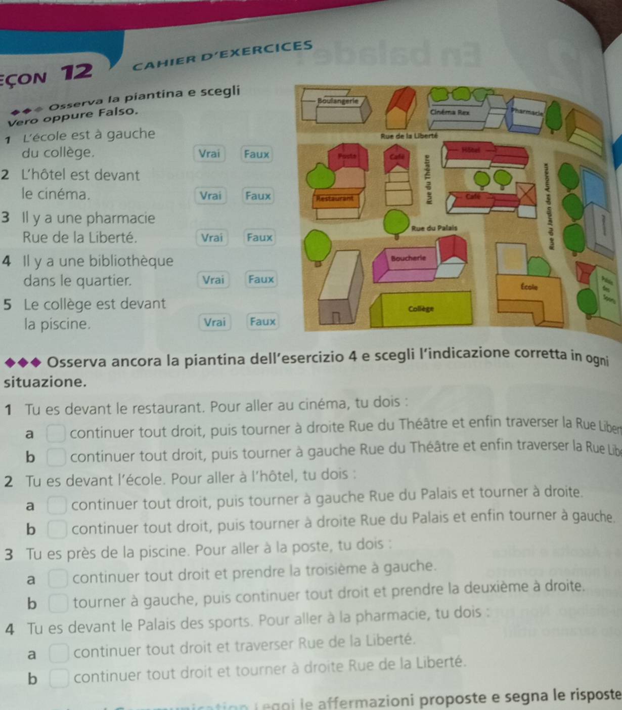 çon 12 CAHIER D’EXERCICES 
◆◆ Osserva la piantina e scegli 
Vero oppure Falso. 
1 L'école est à gauche 
du collège. Vrai Faux 
2 L'hôtel est devant 
le cinéma. Vrai Faux 
3 Il y a une pharmacie 
Rue de la Liberté. Vrai Faux 
4 Il y a une bibliothèque 
dans le quartier. Vrai Faux 
5 Le collège est devant 

la piscine. Vrai Faux 
Osserva ancora la piantina dell’esercizio 4 e scegli l’indicazione corretta in ogni 
situazione. 
1 Tu es devant le restaurant. Pour aller au cinéma, tu dois : 
a continuer tout droit, puis tourner à droite Rue du Théâtre et enfin traverser la Rue Liber 
b □ continuer tout droit, puis tourner à gauche Rue du Théâtre et enfin traverser la Rue Libe 
2 Tu es devant l'école. Pour aller à l'hôtel, tu dois : 
a □ continuer tout droit, puis tourner à gauche Rue du Palais et tourner à droite. 
b □ continuer tout droit, puis tourner à droite Rue du Palais et enfin tourner à gauche. 
3 Tu es près de la piscine. Pour aller à la poste, tu dois : 
a □ continuer tout droit et prendre la troisième à gauche. 
b □ tourner à gauche, puis continuer tout droit et prendre la deuxième à droite. 
4 Tu es devant le Palais des sports. Pour aller à la pharmacie, tu dois : 
a □ continuer tout droit et traverser Rue de la Liberté. 
b □ continuer tout droit et tourner à droite Rue de la Liberté. 
n f e g o i le affermazioni proposte e segna le risposte