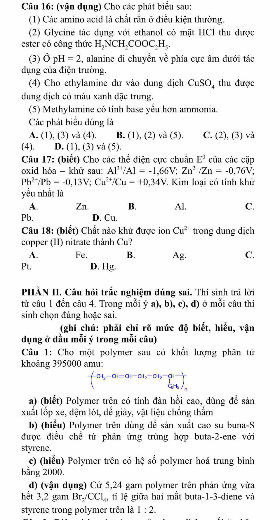 (vận dụng) Cho các phát biểu sau:
(1) Các amino acid là chất rắn ở điều kiện thường.
(2) Glycine tác dụng với ethanol có mặt HCl thu được
ester có công thức H_2NCH_2COOC_2H_5.
(3) OpH=2 , alanine di chuyển về phía cực âm dưới tác
dụng của điện trường.
(4) Cho ethylamine dư vào dung dịch CuSO_4 thu được
dung dịch có màu xanh đặc trưng.
(5) Methylamine có tính base yếu hơn ammonia.
Các phát biểu đúng là
A. (1), (3) và (4). B. (1), (2) và (5). C. (2), (3) và
(4). D. (1), (3) và (5).
Câu 17: (biết) Cho các thế điện cực chuẩn E^0 của các cặp
oxid hóa - khử sau: Al^(3+)/Al=-1,66V;Zn^(2+)/Zn=-0,76V;
Pb^(2+)/Pb=-0,13V;Cu^(2+)/Cu=+0,34V. Kim loại có tính khử
yếu nhất là
A. Zn. B. Al. C.
Pb. D. Cu.
Câu 18: (biết) Chất nào khử được ion Cu^(2+) trong dung dịch
copper (II) nitrate thành Cu?
A. Fe. B. Ag. C.
Pt. D. Hg.
PHÀN II. Câu hỏi trắc nghiệm đúng sai. Thí sinh trả lời
từ câu 1 đến câu 4. Trong mỗi ý a), b), c), d) ở mỗi câu thí
sinh chọn đúng hoặc sai.
(ghi chú: phải chỉ rõ mức độ biết, hiểu, vận
dụng ở đầu mỗi ý trong mỗi câu)
Câu 1: Cho một polymer sau có khối lượng phân tử
khoảng 395000 amu:
-CH_2H=H=CH-CH_2to C_2-CH_2to C_C_C_6H_5)_n
a) (biết) Polymer trên có tính đàn hồi cao, dùng để sản
xuất lốp xe, đệm lót, đế giày, vật liệu chống thấm
b) (hiểu) Polymer trên dùng để sản xuất cao su buna-S
được điều chế từ phản ứng trùng hợp buta-2-ene với
styrene.
c) (hiểu) Polymer trên có hệ số polymer hoá trung bình
bằng 2000.
d) (vận dụng) Cứ 5,24 gam polymer trên phản ứng vừa
hết 3,2 gam Br_2/CCl_4 , tỉ lệ giữa hai mắt buta-1-3-diene và
styrene trong polymer trên là 1:2.