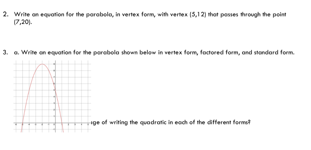 Write an equation for the parabola, in vertex form, with vertex (5,12) that passes through the point
(7,20). 
3. a. Write an equation for the parabola shown below in vertex form, factored form, and standard form. 
of writing the quadratic in each of the different forms?