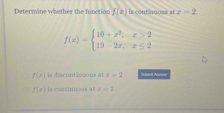 Determine whether the function f(x) is continuous at x=2.
f(x)=beginarrayl 10+x^2,x>2 19-2x,x≤ 2endarray.
f(x) is discontinuous at x=2 Submit Answer
f(x) is continuous at x=2