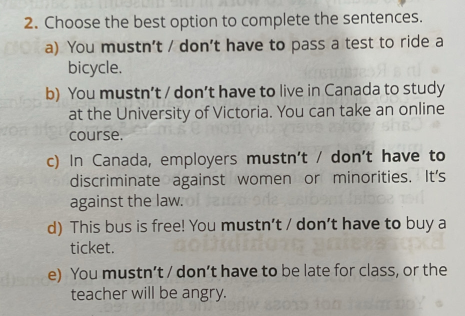 Choose the best option to complete the sentences.
a) You mustn't / don't have to pass a test to ride a
bicycle.
b) You mustn’t / don’t have to live in Canada to study
at the University of Victoria. You can take an online
course.
c) In Canada, employers mustn't / don't have to
discriminate against women or minorities. It's
against the law.
d) This bus is free! You mustn't / don't have to buy a
ticket.
e) You mustn’t / don’t have to be late for class, or the
teacher will be angry.