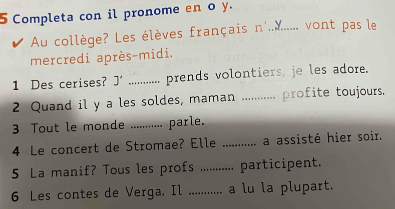 Completa con il pronome en o y. 
Au collège? Les élèves français n'...... vont pas le 
mercredi après-midi. 
1 Des cerises? J' _prends volontiers, je les adore. 
2 Quand il y a les soldes, maman _, profite toujours. 
3 Tout le monde ........... parle. 
4 Le concert de Stromae? Elle _ a assisté hier soir. 
5 La manif? Tous les profs ... participent. 
6 Les contes de Verga. Il _a lu la plupart.