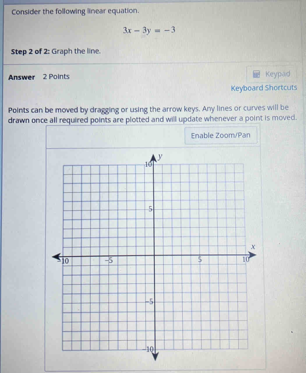 Consider the following linear equation.
3x-3y=-3
Step 2 of 2: Graph the line. 
Answer 2 Points Keypad 
Keyboard Shortcuts 
Points can be moved by dragging or using the arrow keys. Any lines or curves will be 
drawn once all required points are plotted and will update whenever a point is moved. 
Enable Zoom/Pan