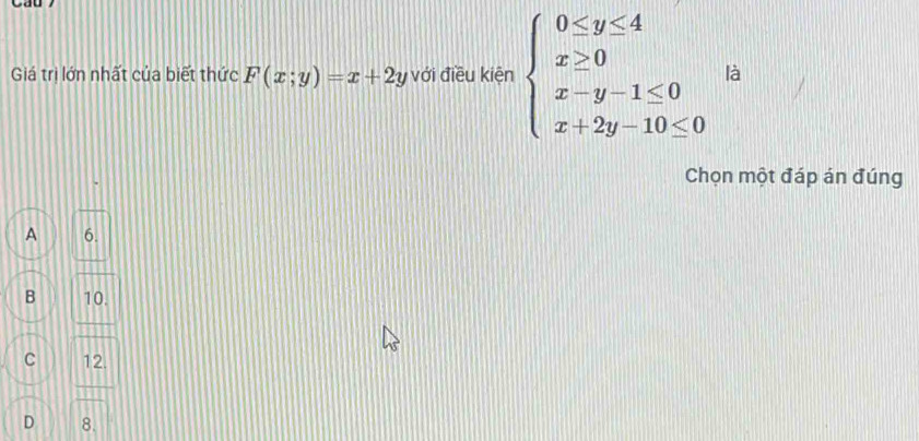 Giá trị lớn nhất của biết thức F(x;y)=x+2y với điều kiện beginarrayl 0≤ y≤ 4 x≥ 0 x-y-1≤ 0 x+2y-10≤ 0endarray. là
Chọn một đáp án đúng
A 6.
B 10.
C 12.
D 8.