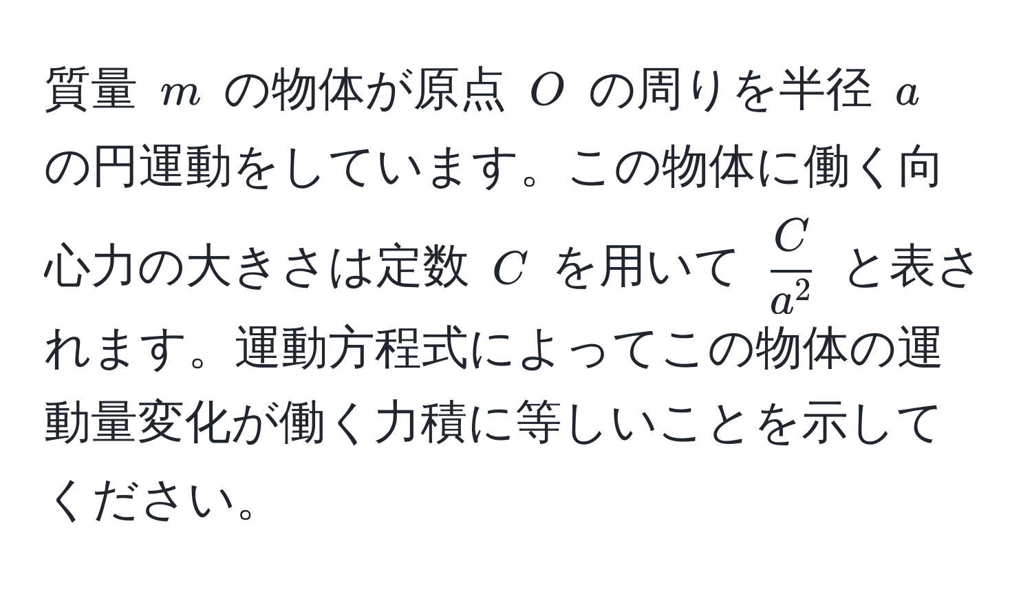 質量 $m$ の物体が原点 $O$ の周りを半径 $a$ の円運動をしています。この物体に働く向心力の大きさは定数 $C$ を用いて $fracCa^2$ と表されます。運動方程式によってこの物体の運動量変化が働く力積に等しいことを示してください。