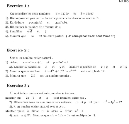 LIZO 
Exercice 1 : 
On considère les deux nombres a=14700 et b=16500
1). Décomposer en produit de facteurs premiers les deux nombres a et 6, 
2). En déduire ppcm (a,b) et pgod(a,b). 
3). Déterminer le nombre de diviseurs de a. 
4). Simplifier sqrt(ab) et  a/b 
5). Montrer que 34 est un carré parfait . ( Un carré parfait s'écrit sous forme n^2)
Exercice 2 : 
Soit n un nombre entier naturel . 
1). Soient x=n^2-n+1 et y=6n^3+8
a). Etudier la paritée de x et y et déduire la paritée de x+y et x* y
2). Montrer que le nombre A=4^(2n)+16^(n+1)-4^(2n+1) est multiple de 12. 
3). Montrer que 239 est un nombre premier . 
Exercice 3 : 
1). a et b deux entiers naturels premiers entre eux . 
montrer que 2a+b et a` sont premiers entre eux . 
2). Déterminer tous les nombres entiers naturels x et y tel que : x^2-4y^2=12
3). n un nombre entier naturel avec n≥slant 4. 
Montrer que si 4 divise n-3 alors 5 divise n^2-1
4). soit n∈ N^*. Montrer que n(n-2)(n-1) est multiple de 3.