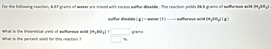 For the following reaction, 6.57 grams of water are mixed with excess sulfur dioxide . The reaction yields 26.5 grams of sulfurous acid (H_2SO_3)
sulfur dioxide (g)+wat er(1)to sulfurous acid (H_2SO_3)(g)
What is the theoretical yield of sulfurous acid (H_2SO_3) ? grams
What is the percent yield for this reaction ? %